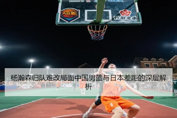 杨瀚森归队难改局面中国男篮与日本差距的深层解析