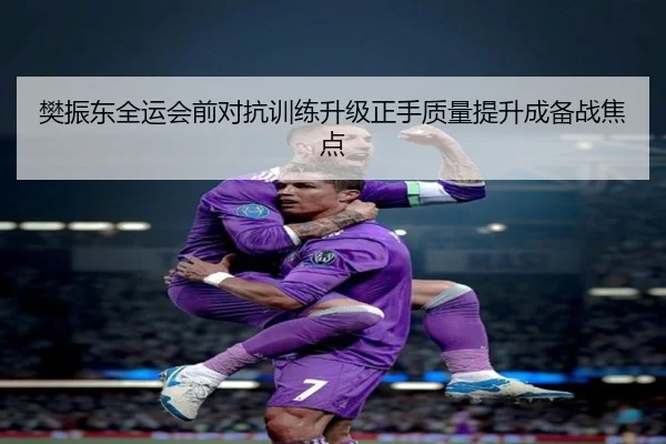 樊振东全运会前对抗训练升级正手质量提升成备战焦点